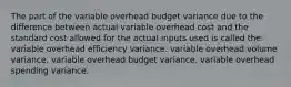 The part of the variable overhead budget variance due to the difference between actual variable overhead cost and the standard cost allowed for the actual inputs used is called the: variable overhead efficiency variance. variable overhead volume variance. variable overhead budget variance. variable overhead spending variance.