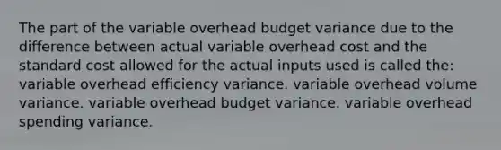 The part of the variable overhead budget variance due to the difference between actual variable overhead cost and the standard cost allowed for the actual inputs used is called the: variable overhead efficiency variance. variable overhead volume variance. variable overhead budget variance. variable overhead spending variance.