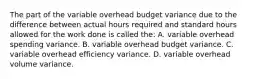 The part of the variable overhead budget variance due to the difference between actual hours required and standard hours allowed for the work done is called the: A. variable overhead spending variance. B. variable overhead budget variance. C. variable overhead efficiency variance. D. variable overhead volume variance.