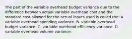 The part of the variable overhead budget variance due to the difference between actual variable overhead cost and the standard cost allowed for the actual inputs used is called the: A. variable overhead spending variance. B. variable overhead budget variance. C. variable overhead efficiency variance. D. variable overhead volume variance.