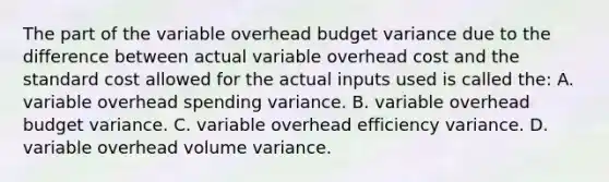 The part of the variable overhead budget variance due to the difference between actual variable overhead cost and the <a href='https://www.questionai.com/knowledge/kcPpk1qW7K-standard-cost' class='anchor-knowledge'>standard cost</a> allowed for the actual inputs used is called the: A. variable overhead spending variance. B. variable overhead budget variance. C. variable overhead efficiency variance. D. variable overhead volume variance.