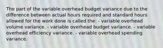 The part of the variable overhead budget variance due to the difference between actual hours required and standard hours allowed for the work done is called the: - variable overhead volume variance. - variable overhead budget variance. - variable overhead efficiency variance. - variable overhead spending variance.