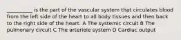 __________ is the part of the vascular system that circulates blood from the left side of the heart to all body tissues and then back to the right side of the heart. A The systemic circuit B The pulmonary circuit C The arteriole system D Cardiac output