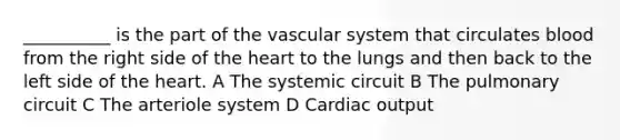 __________ is the part of the vascular system that circulates blood from the right side of the heart to the lungs and then back to the left side of the heart. A The systemic circuit B The pulmonary circuit C The arteriole system D Cardiac output