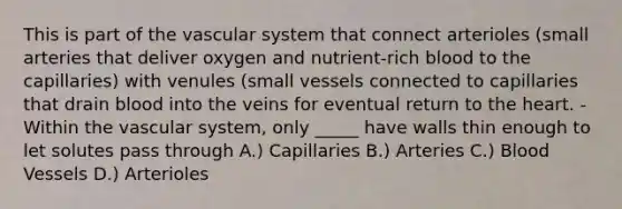 This is part of the vascular system that connect arterioles (small arteries that deliver oxygen and nutrient-rich blood to the capillaries) with venules (small vessels connected to capillaries that drain blood into the veins for eventual return to the heart. -Within the vascular system, only _____ have walls thin enough to let solutes pass through A.) Capillaries B.) Arteries C.) Blood Vessels D.) Arterioles