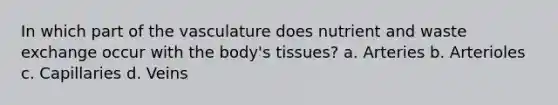 In which part of the vasculature does nutrient and waste exchange occur with the body's tissues? a. Arteries b. Arterioles c. Capillaries d. Veins