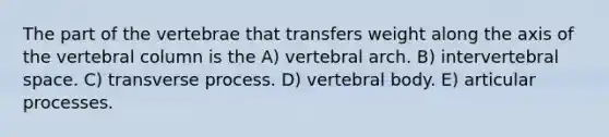 The part of the vertebrae that transfers weight along the axis of the vertebral column is the A) vertebral arch. B) intervertebral space. C) transverse process. D) vertebral body. E) articular processes.