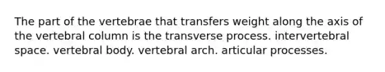 The part of the vertebrae that transfers weight along the axis of the vertebral column is the transverse process. intervertebral space. vertebral body. vertebral arch. articular processes.