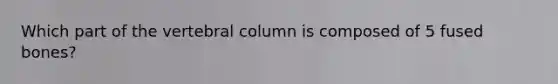 Which part of the vertebral column is composed of 5 fused bones?