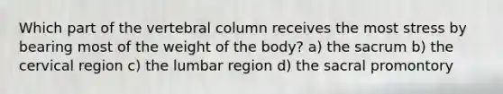 Which part of the vertebral column receives the most stress by bearing most of the weight of the body? a) the sacrum b) the cervical region c) the lumbar region d) the sacral promontory