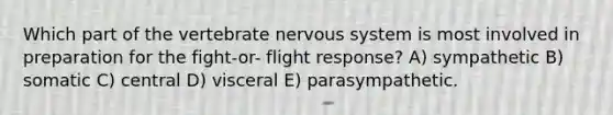 Which part of the vertebrate nervous system is most involved in preparation for the fight-or- flight response? A) sympathetic B) somatic C) central D) visceral E) parasympathetic.