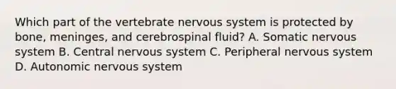 Which part of the vertebrate nervous system is protected by bone, meninges, and cerebrospinal fluid? A. Somatic nervous system B. Central nervous system C. Peripheral nervous system D. Autonomic nervous system