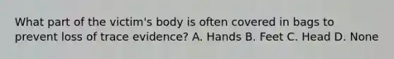 What part of the victim's body is often covered in bags to prevent loss of trace evidence? A. Hands B. Feet C. Head D. None