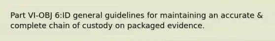 Part VI-OBJ 6:ID general guidelines for maintaining an accurate & complete chain of custody on packaged evidence.