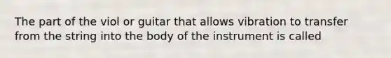 The part of the viol or guitar that allows vibration to transfer from the string into the body of the instrument is called