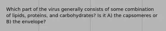 Which part of the virus generally consists of some combination of lipids, proteins, and carbohydrates? Is it A) the capsomeres or B) the envelope?