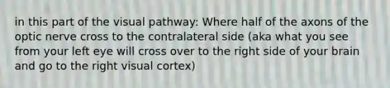 in this part of the visual pathway: Where half of the axons of the optic nerve cross to the contralateral side (aka what you see from your left eye will cross over to the right side of your brain and go to the right visual cortex)