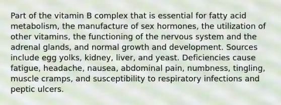 Part of the vitamin B complex that is essential for fatty acid metabolism, the manufacture of sex hormones, the utilization of other vitamins, the functioning of the nervous system and the adrenal glands, and normal growth and development. Sources include egg yolks, kidney, liver, and yeast. Deficiencies cause fatigue, headache, nausea, abdominal pain, numbness, tingling, muscle cramps, and susceptibility to respiratory infections and peptic ulcers.