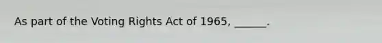 As part of the Voting Rights Act of 1965, ______.