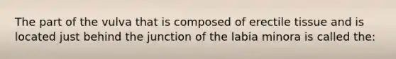 The part of the vulva that is composed of erectile tissue and is located just behind the junction of the labia minora is called the: