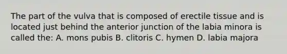 The part of the vulva that is composed of erectile tissue and is located just behind the anterior junction of the labia minora is called the: A. mons pubis B. clitoris C. hymen D. labia majora