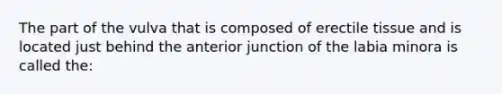 The part of the vulva that is composed of erectile tissue and is located just behind the anterior junction of the labia minora is called the: