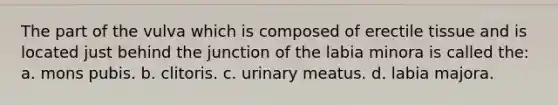 The part of the vulva which is composed of erectile tissue and is located just behind the junction of the labia minora is called the: a. mons pubis. b. clitoris. c. urinary meatus. d. labia majora.