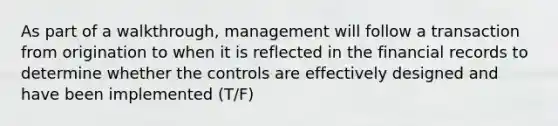 As part of a walkthrough, management will follow a transaction from origination to when it is reflected in the financial records to determine whether the controls are effectively designed and have been implemented (T/F)