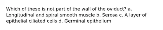 Which of these is not part of the wall of the oviduct? a. Longitudinal and spiral smooth muscle b. Serosa c. A layer of epithelial ciliated cells d. Germinal epithelium