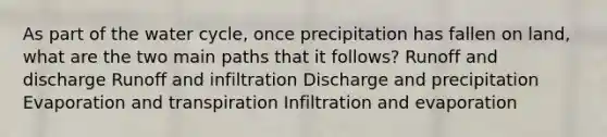 As part of the water cycle, once precipitation has fallen on land, what are the two main paths that it follows? Runoff and discharge Runoff and infiltration Discharge and precipitation Evaporation and transpiration Infiltration and evaporation