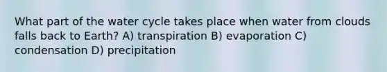 What part of the water cycle takes place when water from clouds falls back to Earth? A) transpiration B) evaporation C) condensation D) precipitation