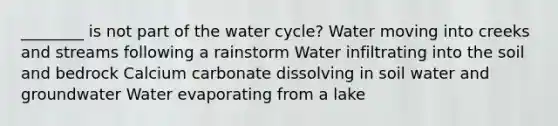 ________ is not part of the water cycle? Water moving into creeks and streams following a rainstorm Water infiltrating into the soil and bedrock Calcium carbonate dissolving in soil water and groundwater Water evaporating from a lake