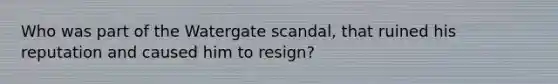 Who was part of the Watergate scandal, that ruined his reputation and caused him to resign?