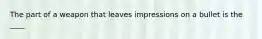 The part of a weapon that leaves impressions on a bullet is the ____