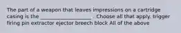 The part of a weapon that leaves impressions on a cartridge casing is the ____________________ . Choose all that apply. trigger firing pin extractor ejector breech block All of the above