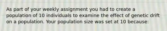 As part of your weekly assignment you had to create a population of 10 individuals to examine the effect of genetic drift on a population. Your population size was set at 10 because: