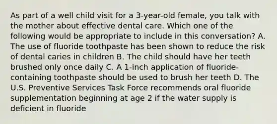 As part of a well child visit for a 3-year-old female, you talk with the mother about effective dental care. Which one of the following would be appropriate to include in this conversation? A. The use of fluoride toothpaste has been shown to reduce the risk of dental caries in children B. The child should have her teeth brushed only once daily C. A 1-inch application of fluoride-containing toothpaste should be used to brush her teeth D. The U.S. Preventive Services Task Force recommends oral fluoride supplementation beginning at age 2 if the water supply is deficient in fluoride