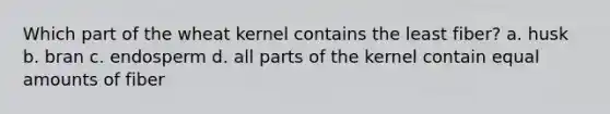Which part of the wheat kernel contains the least fiber? a. husk b. bran c. endosperm d. all parts of the kernel contain equal amounts of fiber