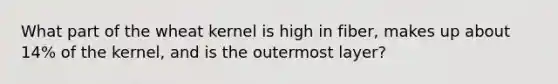 What part of the wheat kernel is high in fiber, makes up about 14% of the kernel, and is the outermost layer?