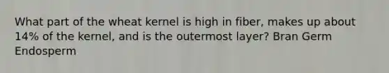 What part of the wheat kernel is high in fiber, makes up about 14% of the kernel, and is the outermost layer? Bran Germ Endosperm