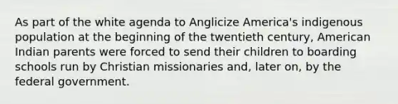 As part of the white agenda to Anglicize America's indigenous population at the beginning of the twentieth century, American Indian parents were forced to send their children to boarding schools run by Christian missionaries and, later on, by the federal government.