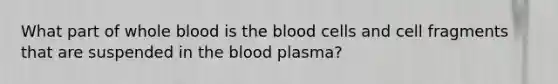 What part of whole blood is the blood cells and cell fragments that are suspended in the blood plasma?