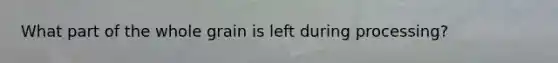 What part of the whole grain is left during processing?