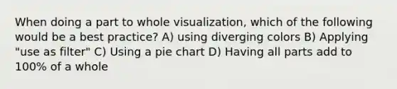 When doing a part to whole visualization, which of the following would be a best practice? A) using diverging colors B) Applying "use as filter" C) Using a pie chart D) Having all parts add to 100% of a whole