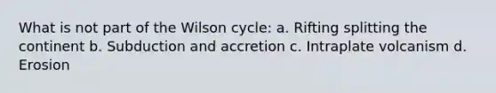 What is not part of the Wilson cycle: a. Rifting splitting the continent b. Subduction and accretion c. Intraplate volcanism d. Erosion