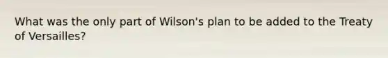 What was the only part of Wilson's plan to be added to the Treaty of Versailles?