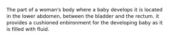 The part of a woman's body where a baby develops it is located in the lower abdomen, between the bladder and the rectum. it provides a cushioned enbironment for the developing baby as it is filled with fluid.