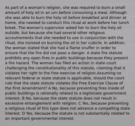 As part of a woman's religion, she was required to burn a small amount of holy oil in an urn before consuming a meal. Although she was able to burn the holy oil before breakfast and dinner at home, she needed to conduct this ritual at work before her lunch break. The woman's supervisor asked her to burn the holy oil outside, but because she had several other religious accoutrements that she needed to use in conjunction with the ritual, she insisted on burning the oil in her cubicle. In addition, the woman stated that she had a flame snuffer in order to ensure that the fire did not pose a danger. A state fire statute prohibits any open fires in public buildings because they present a fire hazard. The woman has filed an action in state court challenging the constitutionality of this statute, claiming that it violates her right to the free exercise of religion.Assuming no relevant federal or state statute is applicable, should the court rule that the state statute violates the Free Exercise Clause of the First Amendment? A No, because preventing fires inside of public buildings is rationally related to a legitimate government interest. B No, because the state statute does not result in excessive entanglement with religion. C Yes, because preventing a religious ritual of this type does not advance a compelling state interest. D Yes, because the statute is not substantially related to an important governmental interest.