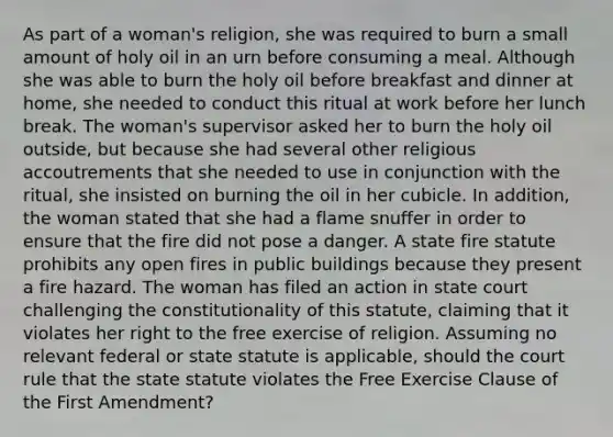 As part of a woman's religion, she was required to burn a small amount of holy oil in an urn before consuming a meal. Although she was able to burn the holy oil before breakfast and dinner at home, she needed to conduct this ritual at work before her lunch break. The woman's supervisor asked her to burn the holy oil outside, but because she had several other religious accoutrements that she needed to use in conjunction with the ritual, she insisted on burning the oil in her cubicle. In addition, the woman stated that she had a flame snuffer in order to ensure that the fire did not pose a danger. A state fire statute prohibits any open fires in public buildings because they present a fire hazard. The woman has filed an action in state court challenging the constitutionality of this statute, claiming that it violates her right to the free exercise of religion. Assuming no relevant federal or state statute is applicable, should the court rule that the state statute violates the Free Exercise Clause of the First Amendment?