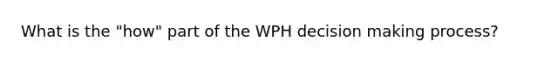 What is the "how" part of the WPH decision making process?